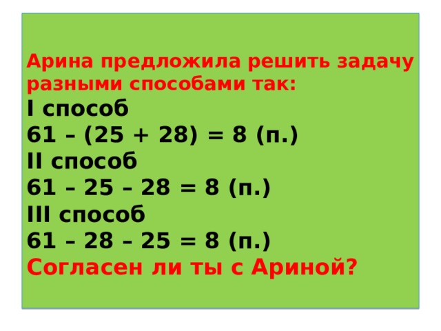  Арина предложила решить задачу разными способами так:  I способ  61 – (25 + 28) = 8 (п.)  II способ  61 – 25 – 28 = 8 (п.)  III способ  61 – 28 – 25 = 8 (п.)  Согласен ли ты с Ариной?   
