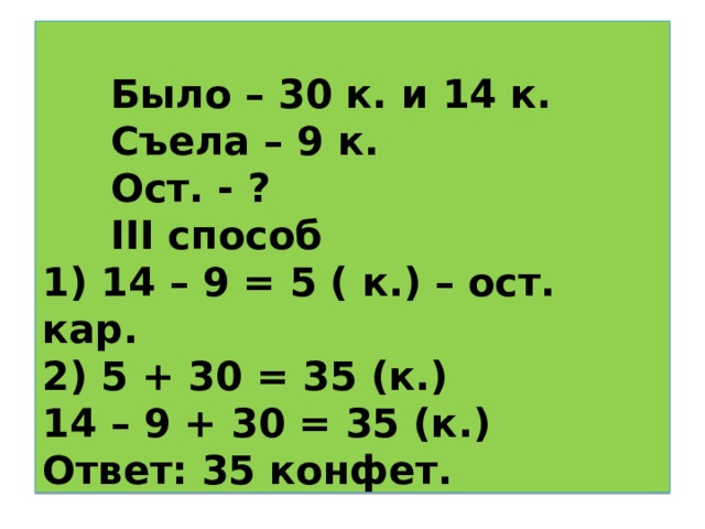      Было – 30 к. и 14 к.  Съела – 9 к.  Ост. - ?   III способ  1) 14 – 9 = 5 ( к.) – ост. кар.  2) 5 + 30 = 35 (к.)  14 – 9 + 30 = 35 (к.)  Ответ: 35 конфет.    