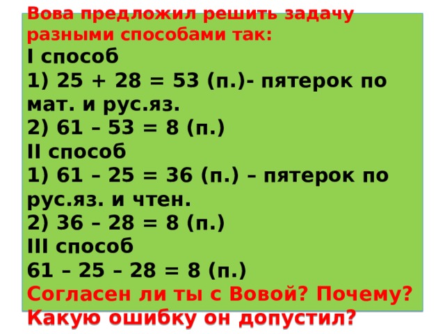  Вова предложил решить задачу разными способами так:  I способ  1) 25 + 28 = 53 (п.)- пятерок по мат. и рус.яз.  2) 61 – 53 = 8 (п.)  II способ  1) 61 – 25 = 36 ( п.) – пятерок по рус.яз. и чтен.  2) 36 – 28 = 8 (п.)  III способ  61 – 25 – 28 = 8 (п.)  Согласен ли ты с Вовой? Почему? Какую ошибку он допустил?   