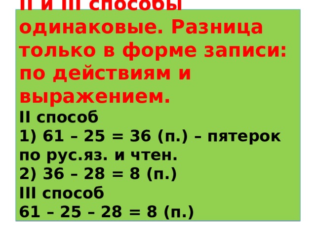 II и III способы одинаковые. Разница только в форме записи: по действиям и выражением.  II способ  1) 61 – 25 = 36 ( п.) – пятерок по рус.яз. и чтен.  2) 36 – 28 = 8 (п.)  III способ  61 – 25 – 28 = 8 (п.)   