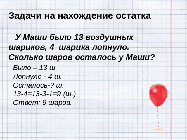 Задачи на нахождение остатка    У Маши было 13 воздушных шариков, 4 шарика лопнуло. Сколько шаров осталось у Маши? Было – 13 ш. Лопнуло - 4 ш. Осталось-? ш. 13-4=13-3-1=9 (ш.) Ответ: 9 шаров.  