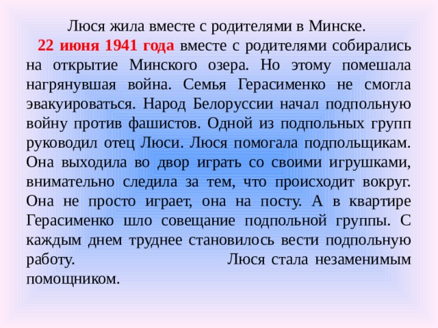  Люся жила вместе с родителями в Минске. 22 июня 1941 года вместе с родителями собирались на открытие Минского озера. Но этому помешала нагрянувшая война. Семья Герасименко не смогла эвакуироваться. Народ Белоруссии начал подпольную войну против фашистов. Одной из подпольных групп руководил отец Люси. Люся помогала подпольщикам. Она выходила во двор играть со своими игрушками, внимательно следила за тем, что происходит вокруг. Она не просто играет, она на посту. А в квартире Герасименко шло совещание подпольной группы. С каждым днем труднее становилось вести подпольную работу. Люся стала незаменимым помощником. 