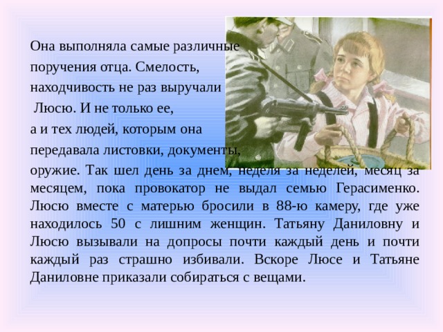 Она выполняла самые различные поручения отца. Смелость, находчивость не раз выручали  Люсю. И не только ее, а и тех людей, которым она передавала листовки, документы, оружие. Так шел день за днем, неделя за неделей, месяц за месяцем, пока провокатор не выдал семью Герасименко. Люсю вместе с матерью бросили в 88-ю камеру, где уже находилось 50 с лишним женщин. Татьяну Даниловну и Люсю вызывали на допросы почти каждый день и почти каждый раз страшно избивали. Вскоре Люсе и Татьяне Даниловне приказали собираться с вещами. 
