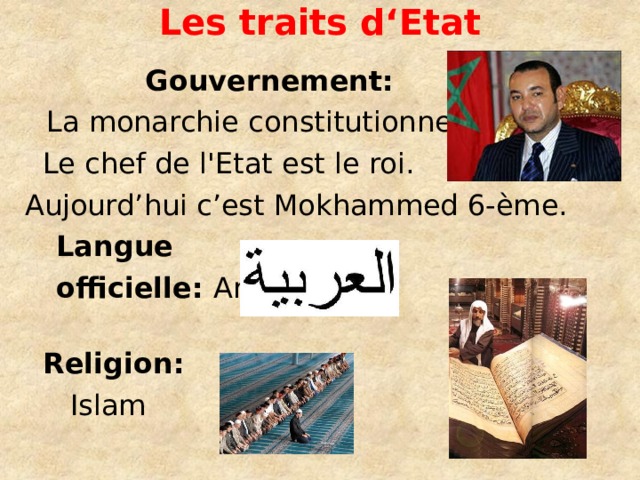 L es traits d‘ E tat    Gouvernement:  La monarchie constitutionnelle.  Le chef de l'Etat est le roi.  Aujourd’hui c’est Mokhammed 6-ème.  Langue  officielle: Arabe    Religion:  Islam