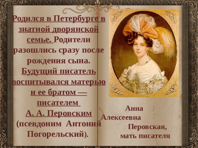 Родился в Петербурге в знатной дворянской семье. Родители разошлись сразу после рождения сына. Будущий писатель воспитывался матерью и ее братом — писателем А. А. Перовским (псевдоним Антоний Погорельский ).   Анна Алексеевна  Перовская,  мать писателя 