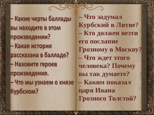 – Что задумал Курбский в Литве? – Кто должен везти его послание Грозному в Москву? – Что ждет этого человека? Почему вы так думаете? – Каким показал царя Ивана Грозного Толстой? 