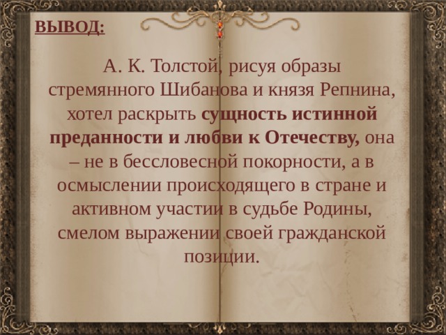 ВЫВОД: А. К. Толстой, рисуя образы стремянного Шибанова и князя Репнина, хотел раскрыть сущность истинной преданности и любви к Отечеству, она – не в бессловесной покорности, а в осмыслении происходящего в стране и активном участии в судьбе Родины, смелом выражении своей гражданской позиции. 
