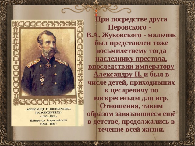 При посредстве друга Перовского - В.А. Жуковского - мальчик был представлен тоже восьмилетнему тогда наследнику престола, впоследствии императору Александру II, и был в числе детей, приходивших к цесаревичу по воскресеньям для игр. Отношения, таким образом завязавшиеся ещё в детстве, продолжались в течение всей жизни. 