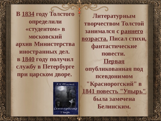 В  1834 году Толстого определили «студентом» в московский архив Министерства иностранных дел. в  1840 году получил службу в Петербурге при царском дворе. Литературным творчеством Толстой занимался с раннего возраста. Писал стихи, фантастические повести. Первая опубликованная под псевдонимом 