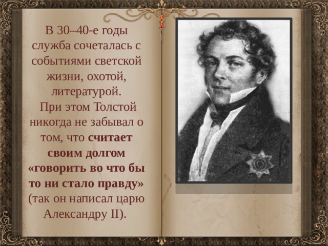 В 30–40-е годы служба сочеталась с событиями светской жизни, охотой, литературой.  При этом Толстой никогда не забывал о том, что считает своим долгом «говорить во что бы то ни стало правду» (так он написал царю Александру II). 