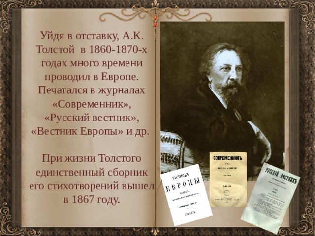 Уйдя в отставку, А.К. Толстой в 1860-1870-х годах много времени проводил в Европе. Печатался в журналах «Современник», «Русский вестник», «Вестник Европы» и др. При жизни Толстого единственный сборник его стихотворений вышел в 1867 году. 