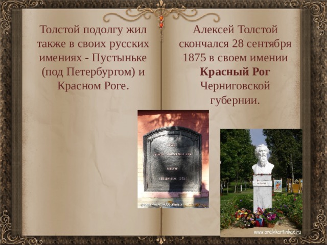 Толстой подолгу жил также в своих русских имениях - Пустыньке (под Петербургом) и Красном Роге. Алексей Толстой скончался 28 сентября 1875 в своем имении Красный Рог Черниговской губернии. 