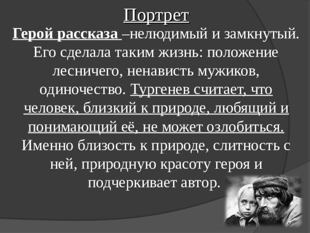 Портрет Герой рассказа –нелюдимый и замкнутый. Его сделала таким жизнь: положение лесничего, ненависть мужиков, одиночество. Тургенев считает, что человек, близкий к природе, любящий и понимающий её, не может озлобиться. Именно близость к природе, слитность с ней, природную красоту героя и подчеркивает автор. 
