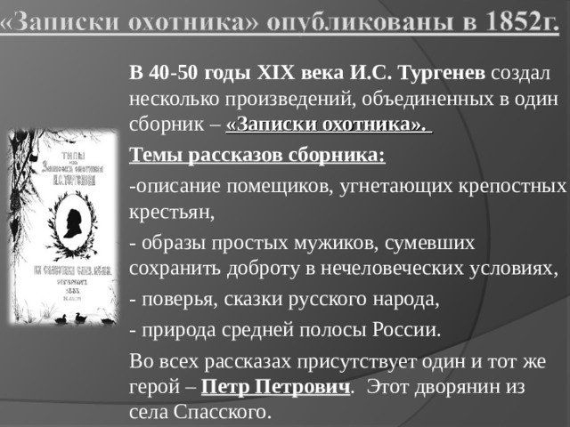 В 40-50 годы XIX века И.С. Тургенев создал несколько произведений, объединенных в один сборник – «Записки охотника». Темы рассказов сборника: -описание помещиков, угнетающих крепостных крестьян, - образы простых мужиков, сумевших сохранить доброту в нечеловеческих условиях, - поверья, сказки русского народа, - природа средней полосы России. Во всех рассказах присутствует один и тот же герой – Петр Петрович . Этот дворянин из села Спасского. 