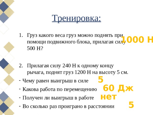 Тренировка: Груз какого веса груз можно поднять при помощи подвижного блока, прилагая силу 500 Н? Прилагая силу 240 Н к одному концу рычага, поднят груз 1200 Н на высоту 5 см. Чему равен выигрыш в силе Какова работа по перемещению Получен ли выигрыш в работе Во сколько раз проиграно в расстоянии 1000 Н 5 60 Дж нет 5 