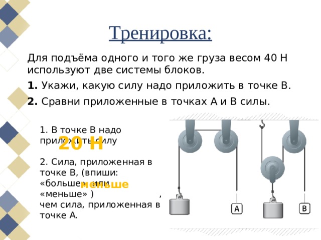 Тренировка: Для подъёма одного и того же груза весом 40 Н используют две системы блоков. 1.  Укажи, какую силу надо приложить в точке B. 2.  Сравни приложенные в точках A и B силы. 1. В точке B надо приложить силу 2. Сила, приложенная в точке B, (впиши: «больше» или «меньше» ) ,чем сила, приложенная в точке A. 20 Н меньше 