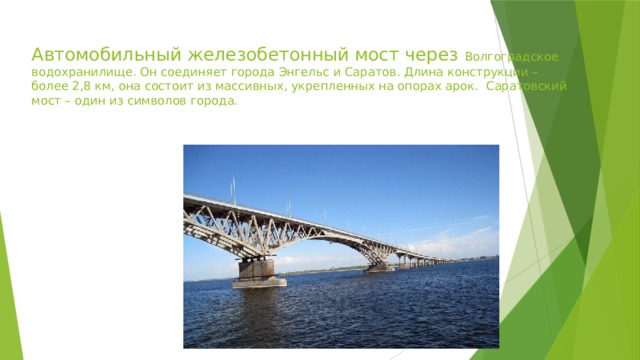 Автомобильный железобетонный мост через Волгоградское водохранилище. Он соединяет города Энгельс и Саратов. Длина конструкции – более 2,8 км, она состоит из массивных, укрепленных на опорах арок. Саратовский мост – один из символов города. 