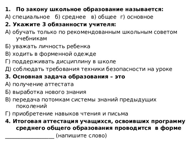 По закону школьное образование называется: А) специальное б) среднее в) общее  г) основное 2. Укажите 3 обязанности учителя: А) обучать только по рекомендованным школьным советом учебникам Б) уважать личность ребенка В) ходить в форменной одежде Г) поддерживать дисциплину в школе Д) соблюдать требования техники безопасности на уроке 3. Основная задача образования – это А) получение аттестата Б) выработка нового знания В) передача потомкам системы знаний предыдущих поколений Г) приобретение навыков чтения и письма 4. Итоговая аттестация учащихся, освоивших программу среднего общего образования проводится в форме __________________ (напишите слово) 