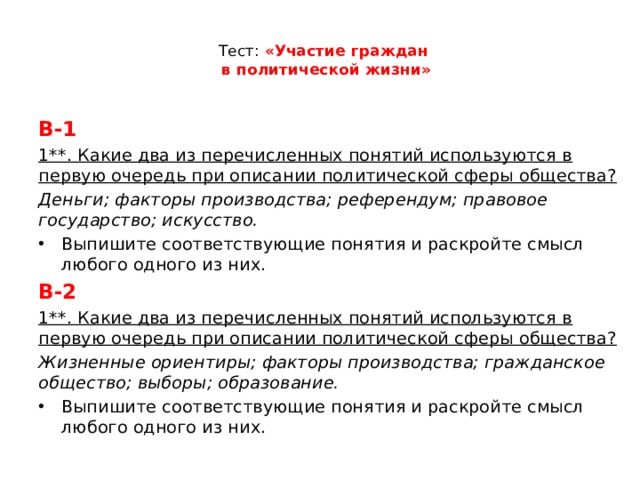  Тест: «Участие граждан  в политической жизни»   В-1 1**. Какие два из перечисленных понятий используются в первую очередь при описании политической сферы общества? Деньги; факторы производства; референдум; правовое государство; искусство. Выпишите соответствующие понятия и раскройте смысл любого одного из них. В-2 1**. Какие два из перечисленных понятий используются в первую очередь при описании политической сферы общества? Жизненные ориентиры; факторы производства; гражданское общество; выборы; образование. Выпишите соответствующие понятия и раскройте смысл любого одного из них. 