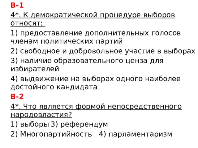 В-1 4*. К демократической процедуре выборов относят: 1) предоставление дополнительных голосов членам политических партий 2) свободное и добровольное участие в выборах 3) наличие образовательного ценза для избирателей 4) выдвижение на выборах одного наиболее достойного кандидата В-2 4*. Что является формой непосредственного народовластия? 1) выборы     3) референдум 2) Многопартийность   4) парламентаризм 