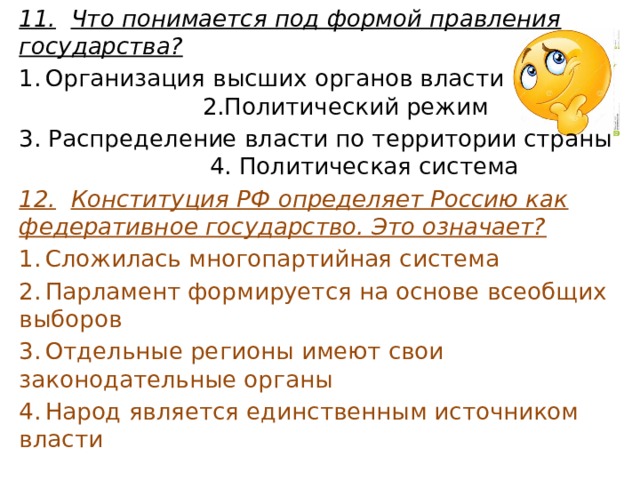 11.  Что понимается под формой правления государства? 1.  Организация высших органов власти 2.Политический режим 3. Распределение власти по территории страны 4. Политическая система 12.  Конституция РФ определяет Россию как федеративное государство. Это означает? 1.  Сложилась многопартийная система 2.  Парламент формируется на основе всеобщих выборов 3.  Отдельные регионы имеют свои законодательные органы 4.  Народ является единственным источником власти 