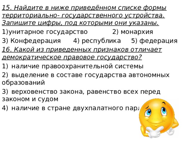 15. Найдите в ниже приведённом списке формы территориально- государственного устройства. Запишите цифры, под которыми они указаны. 1)унитарное государство 2) монархия 3) Конфедерация 4) республика 5) федерация 16. Какой из приведенных признаков отличает демократическое правовое государство? 1)  наличие правоохранительной системы 2)  выделение в составе государства автономных образований 3)  верховенство закона, равенство всех перед законом и судом 4)  наличие в стране двухпалатного парламента 