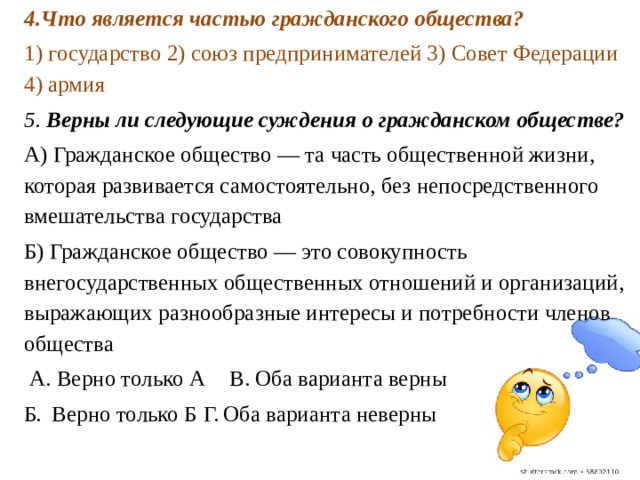 4.Что является частью гражданского общества? 1) государство 2) союз предпринимателей 3) Совет Федерации 4) армия 5. Верны ли следующие суждения о гражданском об­ществе? А) Гражданское общество — та часть общественной жизни, которая развивается самостоятельно, без непосредственного вмешательства государства Б) Гражданское общество — это совокупность внегосударственных общественных отношений и орга­низаций, выражающих разнообразные интересы и потребности членов общества  А. Верно только А  В. Оба варианта верны Б. Верно только Б  Г. Оба варианта неверны 