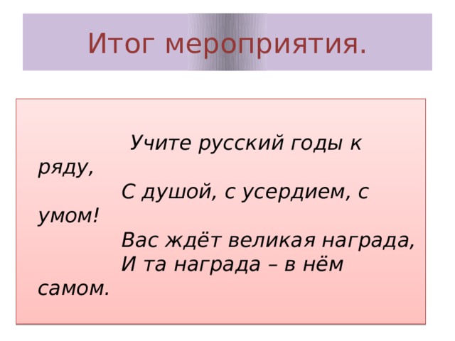 Итог мероприятия.   Учите русский годы к ряду,  С душой, с усердием, с умом!  Вас ждёт великая награда,  И та награда – в нём самом. 