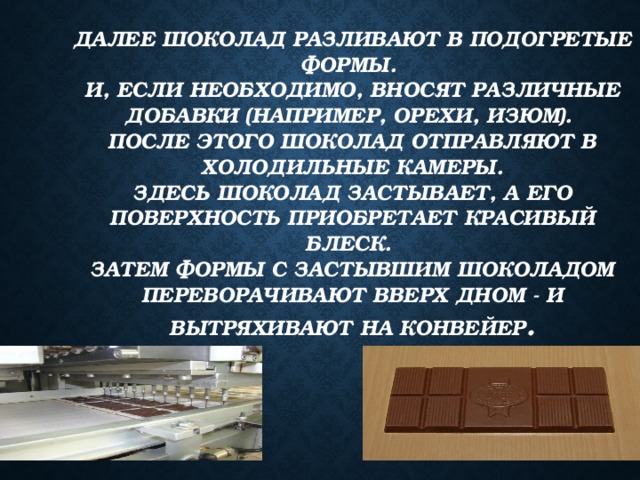 Далее шоколад разливают в подогретые формы.  И, если необходимо, вносят различные добавки (например, орехи, изюм).  После этого шоколад отправляют в холодильные камеры.  Здесь шоколад застывает, а его поверхность приобретает красивый блеск.  Затем формы с застывшим шоколадом переворачивают вверх дном - и вытряхивают на конвейер . 