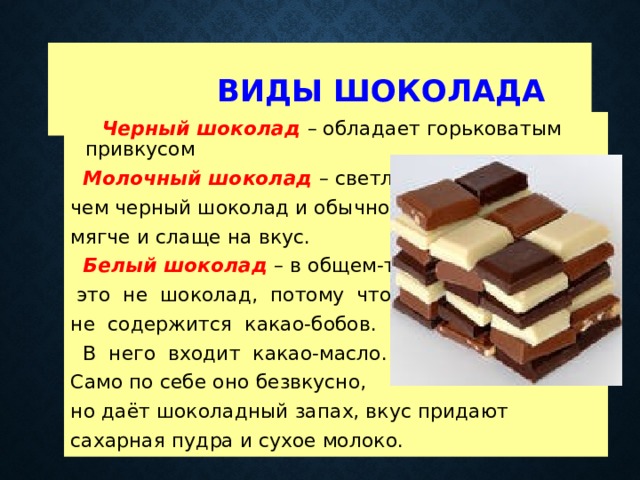  Виды шоколада  Черный шоколад  – обладает горьковатым привкусом  Молочный шоколад  – светлее, чем черный шоколад и обычно мягче и слаще на вкус.  Белый шоколад  – в общем-то,  это не шоколад, потому что не содержится какао-бобов.  В него входит какао-масло. Само по себе оно безвкусно, но даёт шоколадный запах, вкус придают сахарная пудра и сухое молоко. 