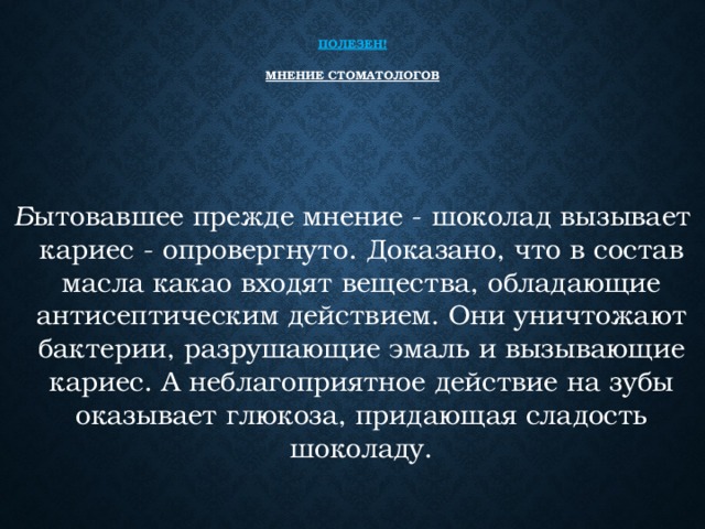   Полезен!   Мнение стоматологов    Б ытовавшее прежде мнение - шоколад вызывает кариес - опровергнуто. Доказано, что в состав масла какао входят вещества, обладающие антисептическим действием. Они уничтожают бактерии, разрушающие эмаль и вызывающие кариес. А неблагоприятное действие на зубы оказывает глюкоза, придающая сладость шоколаду. 