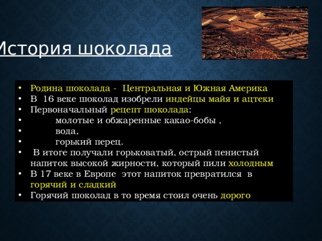 История шоколада Родина шоколада -  Центральная и Южная Америка В 16 веке шоколад изобрели индейцы майя и ацтеки Первоначальный рецепт шоколада :  молотые и обжаренные какао-бобы ,  вода,  горький перец.  В итоге получали горьковатый, острый пенистый напиток высокой жирности, который пили холодным В 17 веке в Европе этот напиток превратился в горячий и сладкий Горячий шоколад в то время стоил очень дорого  