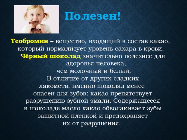 Полезен! Теобромин – вещество, входящий в состав какао, который нормализует уровень сахара в крови. Чёрный шоколад значительно полезнее для здоровья человека,  чем молочный и белый.  В отличие от других сладких лакомств, именно шоколад менее опасен для зубов: какао препятствует разрушению зубной эмали. Содержащееся в шоколаде масло какао обволакивает зубы защитной пленкой и предохраняет их от разрушения . 