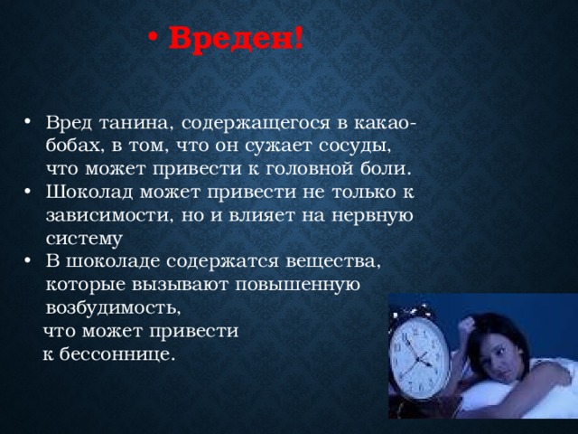 Вреден! Вред танина, содержащегося в какао-бобах, в том, что он сужает сосуды, что может привести к головной боли. Шоколад может привести не только к зависимости, но и влияет на нервную систему В шоколаде содержатся вещества, которые вызывают повышенную возбудимость,  что может привести  к бессоннице. 