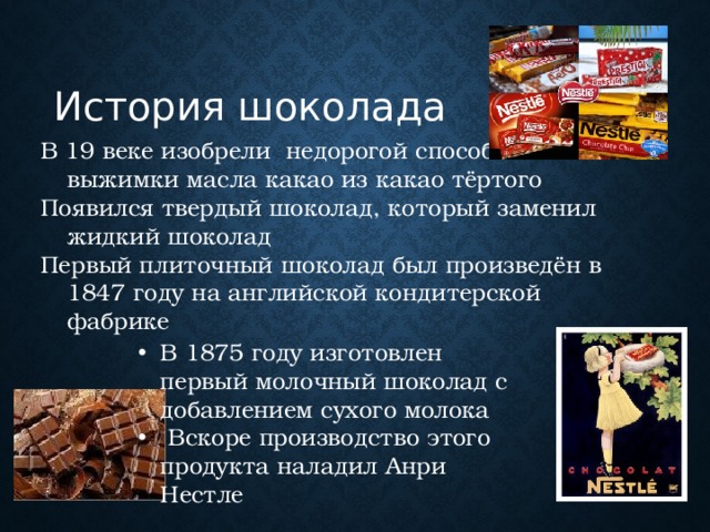 История шоколада В 19 веке изобрели недорогой способ выжимки масла какао из какао тёртого Появился твердый шоколад, который заменил жидкий шоколад Первый плиточный шоколад был произведён в 1847 году на английской кондитерской фабрике В 1875 году изготовлен первый молочный шоколад с добавлением сухого молока  Вскоре производство этого продукта наладил Анри Нестле 