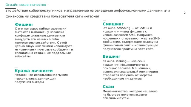 Онлайн мошенничество – это действия киберпреступников, направленные на овладение информационными данными или финансовыми средствами пользователя сети интернет.  Смишинг   от англ. SMiShing — от «SMS» и «фишинг» — вид фишинга с использованием SMS. Например, мошенники отправляют жертве SMS-сообщение, содержащее ссылку на фишинговый сайт и мотивирующее получателя пройти на этот сайт.  Фишинг  С его помощью кибермошенники пытаются выманить у человека конфиденциальные данные или вынудить его на какие-либо нежелательные действия. С этой целью злоумышленники используют мгновенные и почтовые сообщения и специально созданные поддельные веб-сайты  Вишинг от англ. Vishing— «voice» и «фишинг». Мошенничество с помощью звонков. Мошенники, используя социальный инжиниринг, стараются получить от жертвы необходимые им данные.  Кража личности  Незаконное использование чужих персональных данных для получения выгоды  Скам Мошенничество, которое нацелено на быстрое получение денег обманным путём. 