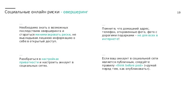 Социальные онлайн риски - овершеринг Помните, что домашний адрес, телефон, откровенные фото, фото с дорогими подарками – не для всех в интернете ! Необходимо знать о возможных последствиях овершеринга и стараться минимизировать риски , не выкладывая лишнюю информацию о себе в открытый доступ. Разобраться в настройках приватности и настроить аккаунт в социальных сетях. Если ваш аккаунт в социальной сети является публичным, следуйте правилу «think before post» («думай перед тем, как опубликовать»).  