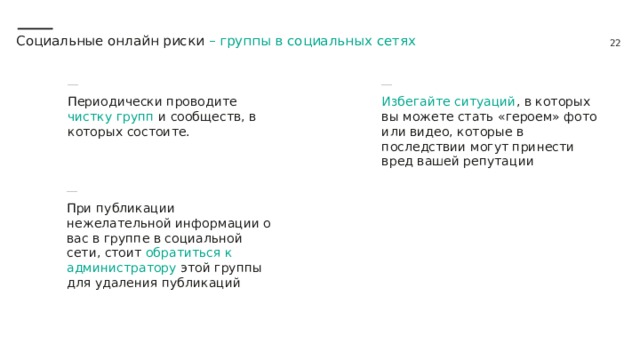 Социальные онлайн риски – группы в социальных сетях Периодически проводите чистку групп и сообществ, в которых состоите. Избегайте ситуаций , в которых вы можете стать «героем» фото или видео, которые в последствии могут принести вред вашей репутации При публикации нежелательной информации о вас в группе в социальной сети, стоит обратиться к администратору этой группы для удаления публикаций 