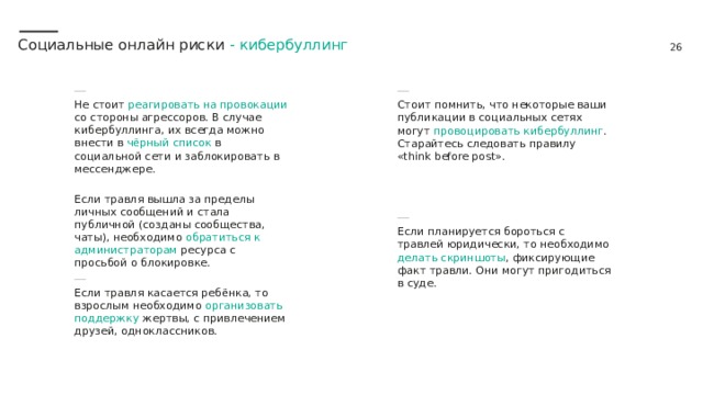 Социальные онлайн риски - кибербуллинг Не стоит реагировать на провокации со стороны агрессоров. В случае кибербуллинга, их всегда можно внести в чёрный список в социальной сети и заблокировать в мессенджере. Если травля вышла за пределы личных сообщений и стала публичной (созданы сообщества, чаты), необходимо обратиться к администраторам ресурса с просьбой о блокировке. Стоит помнить, что некоторые ваши публикации в социальных сетях могут провоцировать кибербуллинг . Старайтесь следовать правилу «think before post». Если планируется бороться с травлей юридически, то необходимо делать скриншоты , фиксирующие факт травли. Они могут пригодиться в суде.  Если травля касается ребёнка, то взрослым необходимо организовать поддержку жертвы, с привлечением друзей, одноклассников. 