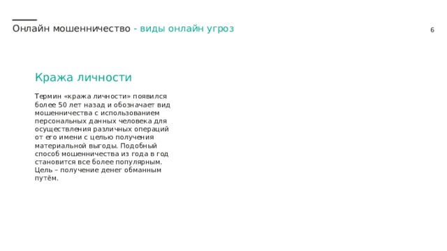 Онлайн мошенничество - виды онлайн угроз Кража личности Термин «кража личности» появился более 50 лет назад и обозначает вид мошенничества с использованием персональных данных человека для осуществления различных операций от его имени с целью получения материальной выгоды. Подобный способ мошенничества из года в год становится все более популярным.  Цель – получение денег обманным путём. 