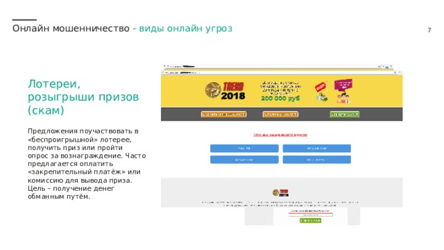 Онлайн мошенничество - виды онлайн угроз Лотереи, розыгрыши призов (скам) Предложения поучаствовать в «беспроигрышной» лотерее, получить приз или пройти опрос за вознаграждение. Часто предлагается оплатить «закрепительный платёж» или комиссию для вывода приза. Цель – получение денег обманным путём. 