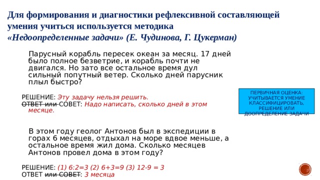 Для формирования и диагностики рефлексивной составляющей умения учиться используется методика «Недоопределенные задачи» (Е. Чудинова, Г. Цукерман)  Парусный корабль пересек океан за месяц. 17 дней было полное безветрие, и корабль почти не двигался. Но зато все остальное время дул сильный попутный ветер. Сколько дней парусник плыл быстро? РЕШЕНИЕ: Эту задачу нельзя решить. ОТВЕТ или СОВЕТ: Надо написать, сколько дней в этом месяце.  В этом году геолог Антонов был в экспедиции в горах 6 месяцев, отдыхал на море вдвое меньше, а остальное время жил дома. Сколько месяцев Антонов провел дома в этом году? РЕШЕНИЕ: (1) 6:2=3 (2) 6+3=9 (3) 12-9 = 3 ОТВЕТ или СОВЕТ : 3 месяца ПЕРВИЧНАЯ ОЦЕНКА: УЧИТЫВАЕТСЯ УМЕНИЕ КЛАССИФИЦИРОВАТЬ, РЕШЕНИЕ ИЛИ ДООПРЕДЕЛЕНИЕ ЗАДАЧИ 