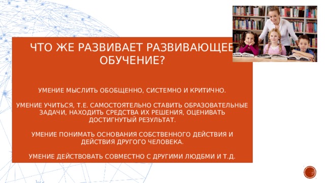 ЧТО ЖЕ РАЗВИВАЕТ РАЗВИВАЮЩЕЕ ОБУЧЕНИЕ? УМЕНИЕ МЫСЛИТЬ ОБОБЩЕННО, СИСТЕМНО И КРИТИЧНО. УМЕНИЕ УЧИТЬСЯ, Т.Е. САМОСТОЯТЕЛЬНО СТАВИТЬ ОБРАЗОВАТЕЛЬНЫЕ ЗАДАЧИ, НАХОДИТЬ СРЕДСТВА ИХ РЕШЕНИЯ, ОЦЕНИВАТЬ ДОСТИГНУТЫЙ РЕЗУЛЬТАТ. УМЕНИЕ ПОНИМАТЬ ОСНОВАНИЯ СОБСТВЕННОГО ДЕЙСТВИЯ И ДЕЙСТВИЯ ДРУГОГО ЧЕЛОВЕКА. УМЕНИЕ ДЕЙСТВОВАТЬ СОВМЕСТНО С ДРУГИМИ ЛЮДБМИ И Т.Д.  