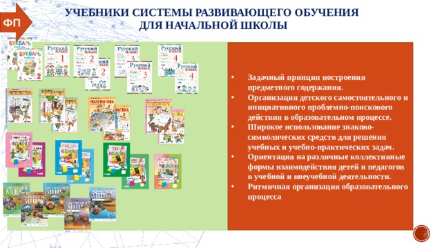 УЧЕБНИКИ СИСТЕМЫ РАЗВИВАЮЩЕГО ОБУЧЕНИЯ ДЛЯ НАЧАЛЬНОЙ ШКОЛЫ ФП Задачный принцип построения предметного содержания. Организация детского самостоятельного и инициативного проблемно-поискового действия в образовательном процессе. Широкое использование знаково-символических средств для решения учебных и учебно-практических задач. Ориентация на различные коллективные формы взаимодействия детей и педагогов в учебной и внеучебной деятельности. Ритмичная организация образовательного процесса 