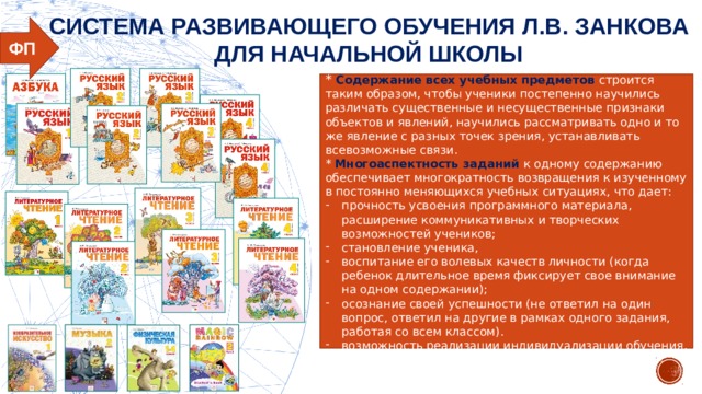 СИСТЕМА РАЗВИВАЮЩЕГО ОБУЧЕНИЯ Л.В. ЗАНКОВА ДЛЯ НАЧАЛЬНОЙ ШКОЛЫ ФП * Содержание всех учебных предметов строится таким образом, чтобы ученики постепенно научились различать существенные и несущественные признаки объектов и явлений, научились рассматривать одно и то же явление с разных точек зрения, устанавливать всевозможные связи. * Многоаспектность заданий к одному содержанию обеспечивает многократность возвращения к изученному в постоянно меняющихся учебных ситуациях, что дает: прочность усвоения программного материала, расширение коммуникативных и творческих возможностей учеников; становление ученика, воспитание его волевых качеств личности (когда ребенок длительное время фиксирует свое внимание на одном содержании); осознание своей успешности (не ответил на один вопрос, ответил на другие в рамках одного задания, работая со всем классом). возможность реализации индивидуализации обучения.  
