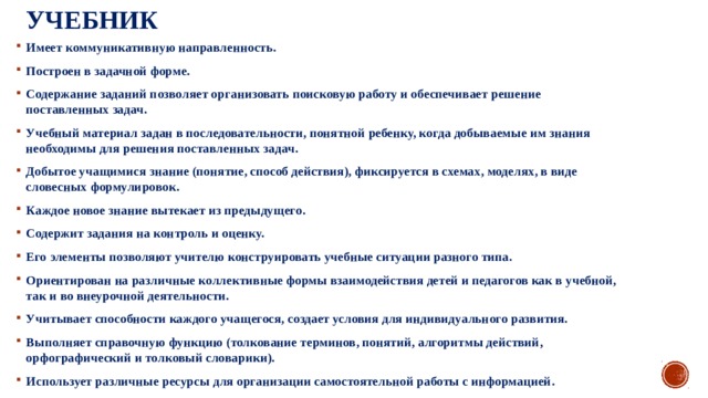 Учебник Имеет коммуникативную направленность. Построен в задачной форме. Содержание заданий позволяет организовать поисковую работу и обеспечивает решение поставленных задач. Учебный материал задан в последовательности, понятной ребенку, когда добываемые им знания необходимы для решения поставленных задач. Добытое учащимися знание (понятие, способ действия), фиксируется в схемах, моделях, в виде словесных формулировок. Каждое новое знание вытекает из предыдущего. Содержит задания на контроль и оценку. Его элементы позволяют учителю конструировать учебные ситуации разного типа. Ориентирован на различные коллективные формы взаимодействия детей и педагогов как в учебной, так и во внеурочной деятельности. Учитывает способности каждого учащегося, создает условия для индивидуального развития. Выполняет справочную функцию (толкование терминов, понятий, алгоритмы действий, орфографический и толковый словарики). Использует различные ресурсы для организации самостоятельной работы с информацией. 