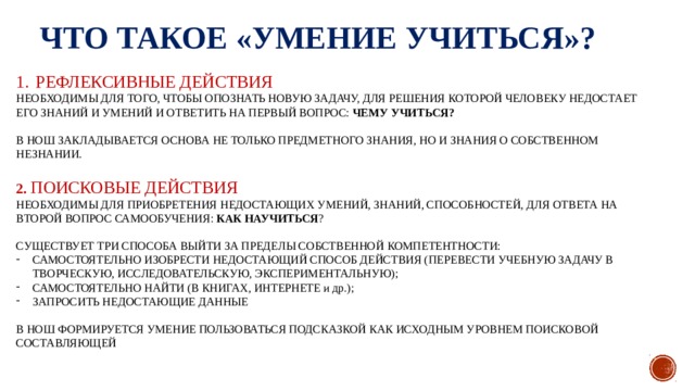 ЧТО ТАКОЕ «УМЕНИЕ УЧИТЬСЯ»? РЕФЛЕКСИВНЫЕ ДЕЙСТВИЯ НЕОБХОДИМЫ ДЛЯ ТОГО, ЧТОБЫ ОПОЗНАТЬ НОВУЮ ЗАДАЧУ, ДЛЯ РЕШЕНИЯ КОТОРОЙ ЧЕЛОВЕКУ НЕДОСТАЕТ ЕГО ЗНАНИЙ И УМЕНИЙ И ОТВЕТИТЬ НА ПЕРВЫЙ ВОПРОС: ЧЕМУ УЧИТЬСЯ? В НОШ ЗАКЛАДЫВАЕТСЯ ОСНОВА НЕ ТОЛЬКО ПРЕДМЕТНОГО ЗНАНИЯ, НО И ЗНАНИЯ О СОБСТВЕННОМ НЕЗНАНИИ. 2. ПОИСКОВЫЕ ДЕЙСТВИЯ НЕОБХОДИМЫ ДЛЯ ПРИОБРЕТЕНИЯ НЕДОСТАЮЩИХ УМЕНИЙ, ЗНАНИЙ, СПОСОБНОСТЕЙ, ДЛЯ ОТВЕТА НА ВТОРОЙ ВОПРОС САМООБУЧЕНИЯ: КАК НАУЧИТЬСЯ ? СУЩЕСТВУЕТ ТРИ СПОСОБА ВЫЙТИ ЗА ПРЕДЕЛЫ СОБСТВЕННОЙ КОМПЕТЕНТНОСТИ: САМОСТОЯТЕЛЬНО ИЗОБРЕСТИ НЕДОСТАЮЩИЙ СПОСОБ ДЕЙСТВИЯ (ПЕРЕВЕСТИ УЧЕБНУЮ ЗАДАЧУ В ТВОРЧЕСКУЮ, ИССЛЕДОВАТЕЛЬСКУЮ, ЭКСПЕРИМЕНТАЛЬНУЮ); САМОСТОЯТЕЛЬНО НАЙТИ (В КНИГАХ, ИНТЕРНЕТЕ и др.); ЗАПРОСИТЬ НЕДОСТАЮЩИЕ ДАННЫЕ В НОШ ФОРМИРУЕТСЯ УМЕНИЕ ПОЛЬЗОВАТЬСЯ ПОДСКАЗКОЙ КАК ИСХОДНЫМ УРОВНЕМ ПОИСКОВОЙ СОСТАВЛЯЮЩЕЙ 