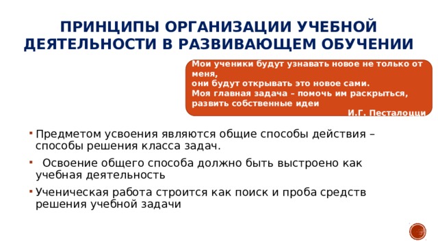 Принципы организации учебной деятельности в развивающем обучении Мои ученики будут узнавать новое не только от меня, они будут открывать это новое сами. Моя главная задача – помочь им раскрыться, развить собственные идеи И.Г. Песталоцци Предметом усвоения являются общие способы действия – способы решения класса задач.  Освоение общего способа должно быть выстроено как учебная деятельность Ученическая работа строится как поиск и проба средств решения учебной задачи 