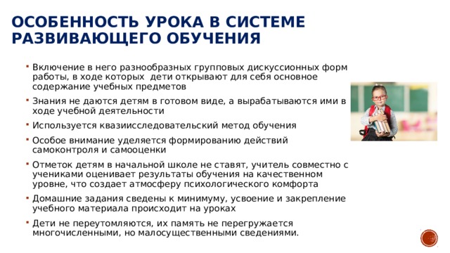 Особенность урока в системе развивающего обучения Включение в него разнообразных групповых дискуссионных форм работы, в ходе которых дети открывают для себя основное содержание учебных предметов Знания не даются детям в готовом виде, а вырабатываются ими в ходе учебной деятельности Используется квазиисследовательский метод обучения Особое внимание уделяется формированию действий самоконтроля и самооценки Отметок детям в начальной школе не ставят, учитель совместно с учениками оценивает результаты обучения на качественном уровне, что создает атмосферу психологического комфорта Домашние задания сведены к минимуму, усвоение и закрепление учебного материала происходит на уроках Дети не переутомляются, их память не перегружается многочисленными, но малосущественными сведениями. 