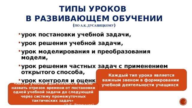 Типы уроков  в развивающем обучении  ( ПО А.К. ДУСАВИЦКОМУ ) урок постановки учебной задачи, урок решения учебной задачи, урок моделирования и преобразования модели, урок решения частных задач с применением открытого способа, урок контроля и оценки. Каждый тип урока является важным звеном в формировании учебной деятельности учащихся «Актом учебной деятельности можно назвать отрезок времени от постановки одной учебной задачи до следующей через систему промежуточных тактических задач» (А.Б. Воронцов) 